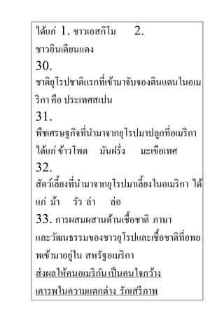 ได้แก่ 1. ชาวเอสกิโม 2.
ชาวอินเดียนแดง
30.
ชาติยุโรปชาติแรกที่เข้ามาจับจองดินแดนในอเม
ริกาคือ ประเทศสเปน
31.
พืชเศรษฐกิจที่นามาจากยุโรปมาปลูกที่อเมริกา
ได้แก่ข้าวโพด มันฝรั่ง มะเขือเทศ
32.
สัตว์เลี้ยงที่นามาจากยุโรปมาเลี้ยงในอเมริกา ได้
แก่ ม้า วัว ล่า ล่อ
33. การผสมผสานด้านเชื้อชาติ ภาษา
และวัฒนธรรมของชาวยุโรปและเชื้อชาติที่อพย
พเข้ามาอยู่ใน สหรัฐอเมริกา
ส่งผลให้คนอเมริกันเป็นคนใจกว้าง
เคารพในความแตกต่าง รักเสรีภาพ
 