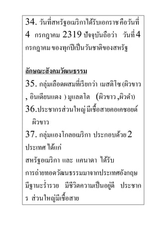 34. วันที่สหรัฐอเมริกาได้รับเอกราชคือวันที่
4 กรกฎาคม 2319 ปัจจุบันถือว่า วันที่4
กรกฎาคมของทุกปีเป็นวันชาติของสหรัฐ
ลักษณะสังคมวัฒนธรรม
35. กลุ่มเลือดผสมที่เรียกว่า เมสติโซ(ผิวขาว
, อินเดียนแดง ) มูแลตโต (ผิวขาว,ผิวดา)
36.ประชากรส่วนใหญ่มีเชื้อสายคอเคซอยด์
ผิวขาว
37. กลุ่มแองโกลอเมริกา ประกอบด้วย2
ประเทศได้แก่
สหรัฐอเมริกา และ แคนาดา ได้รับ
การถ่ายทอดวัฒนธรรมมาจากประเทศอังกฤษ
มีฐานะร่ารวย มีชีวิตความเป็นอยู่ดี ประชาก
ร ส่วนใหญ่มีเชื้อสาย
 