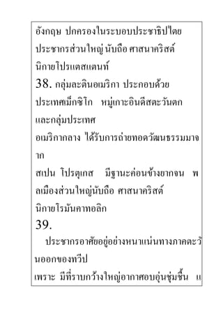 อังกฤษ ปกครองในระบอบประชาธิปไตย
ประชากรส่วนใหญ่นับถือศาสนาคริสต์
นิกายโปรแตสแตนท์
38. กลุ่มละตินอเมริกา ประกอบด้วย
ประเทศเม็กซิโก หมู่เกาะอินดีสตะวันตก
และกลุ่มประเทศ
อเมริกากลาง ได้รับการถ่ายทอดวัฒนธรรมมาจ
าก
สเปน โปรตุเกส มีฐานะค่อนข้างยากจน พ
ลเมืองส่วนใหญ่นับถือ ศาสนาคริสต์
นิกายโรมันคาทอลิก
39.
ประชากรอาศัยอยู่อย่างหนาแน่นทางภาคตะวั
นออกของทวีป
เพราะ มีที่ราบกว้างใหญ่อากาศอบอุ่นชุ่มชื้น แ
 