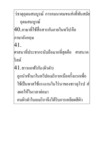 ร่ธาตุอุดมสมบูรณ์ การคมนาคมขนส่งที่ทันสมัย
อุดมสมบูรณ์
40.ภาษาที่ใช้สื่อสารกันภายในทวีปคือ
ภาษาอังกฤษ
41.
ศาสนาที่ประชากรนับถือมากที่สุดคือ ศาสนาค
ริสต์
41.ชาวแอฟริกัน(ผิวดา)
ถูกนาเข้ามาในทวีปอเมริกาเหนือครั้งแรกเพื่อ
ใช้เป็นทาสใช้แรงงานในไร่นาของชาวยุโรป ส่
งผลให้ในเวลาต่อมา
คนผิวดาในอเมริกาจึงได้รับการเหยียดสีผิว
 