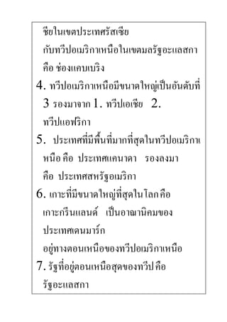 ชียในเขตประเทศรัสเซีย
กับทวีปอเมริกาเหนือในเขตมลรัฐอะแลสกา
คือ ช่องแคบเบริง
4. ทวีปอเมริกาเหนือมีขนาดใหญ่เป็นอันดับที่
3 รองมาจาก1. ทวีปเอเชีย 2.
ทวีปแอฟริกา
5. ประเทศที่มีพื้นที่มากที่สุดในทวีปอเมริกาเ
หนือคือ ประเทศแคนาดา รองลงมา
คือ ประเทศสหรัฐอเมริกา
6. เกาะที่มีขนาดใหญ่ที่สุดในโลกคือ
เกาะกรีนแลนด์ เป็นอาณานิคมของ
ประเทศเดนมาร์ก
อยู่ทางตอนเหนือของทวีปอเมริกาเหนือ
7. รัฐที่อยู่ตอนเหนือสุดของทวีปคือ
รัฐอะแลสกา
 
