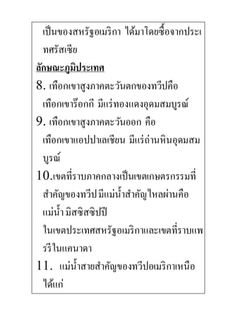 เป็นของสหรัฐอเมริกา ได้มาโดยซื้อจากประเ
ทศรัสเซีย
ลักษณะภูมิประเทศ
8. เทือกเขาสูงภาคตะวันตกของทวีปคือ
เทือกเขาร๊อกกี มีแร่ทองแดงอุดมสมบูรณ์
9. เทือกเขาสูงภาคตะวันออก คือ
เทือกเขาแอปปาเลเชียน มีแร่ถ่านหินอุดมสม
บูรณ์
10.เขตที่ราบภาคกลางเป็นเขตเกษตรกรรมที่
สาคัญของทวีปมีแม่น้าสาคัญไหลผ่านคือ
แม่น้ามิสซิสซิปปี
ในเขตประเทศสหรัฐอเมริกาและเขตที่ราบแพ
รรีในแคนาดา
11. แม่น้าสายสาคัญของทวีปอเมริกาเหนือ
ได้แก่
 