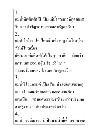 1.
แม่น้ามิสซิสซิปปี เป็นแม่น้าสายยาวที่สุดของท
วีปและสาคัญของประเทศสหรัฐอเมริกา
2.
แม่น้าโคโรลาโด ไหลผ่านที่ราบสูงโคโรลาโด
ทาให้ไหลเชี่ยว
กัดเซาะแผ่นดินทาให้เป็นหุบเหวลึก เรียกว่า
แกรนแคนยอนอยู่ในรัฐแอริโซนา
ทางตะวันตกของประเทศสหรัฐอเมริกา
3.
แม่น้าริโอแกรนด์ เป็นเส้นแบ่งเขตแดนของกลุ่
มแองโกลอเมริกาและกลุ่มละตินอเมริกา
และเป็น พรมแดนธรรมชาติระหว่างประเทศ
สหรัฐอเมริกากับประเทศเม็กซิโก
4.
แม่น้าเซนต์ลอเรนซ์ เป็นทางน้าที่เชื่อมจากทะเล
 
