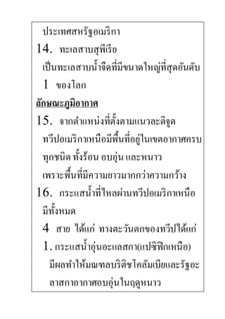 ประเทศสหรัฐอเมริกา
14. ทะเลสาบสุพีเรีย
เป็นทะเลสาบน้าจืดที่มีขนาดใหญ่ที่สุดอันดับ
1 ของโลก
ลักษณะภูมิอากาศ
15. จากตาแหน่งที่ตั้งตามแนวละติจูด
ทวีปอเมริกาเหนือมีพื้นที่อยู่ในเขตอากาศครบ
ทุกชนิดทั้งร้อน อบอุ่นและหนาว
เพราะพื้นที่มีความยาวมากกว่าความกว้าง
16. กระแสน้าที่ไหลผ่านทวีปอเมริกาเหนือ
มีทั้งหมด
4 สาย ได้แก่ ทางตะวันตกของทวีปได้แก่
1. กระแสน้าอุ่นอะแลสกา(แปซิฟิกเหนือ)
มีผลทาให้มณฑลบริติชโคลัมเบียและรัฐอะ
ลาสกาอากาศอบอุ่นในฤดูหนาว
 