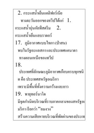 2. กระแสน้าเย็นแคลิฟอร์เนีย
ทางตะวันออกของทวีปได้แก่ 1.
กระแสน้าอุ่นกัลฟ์สตรีม 2.
กระแสน้าเย็นแลบราดอร์
17. ภูมิอากาศแบบไทกา(ป่าสน)
พบในรัฐอะแลสกาและประเทศแคนาดา
ทางตอนเหนือของทวีป
18.
ประเทศที่ลักษณะภูมิอากาศเกือบครบทุกชนิ
ด คือ ประเทศสหรัฐอเมริกา
เพราะมีพื้นที่ทั้งความกว้างและยาว
19. พายุทอร์นาโด
มีจุดกาเนิดบริเวณที่ราบภาคกลางของสหรัฐอเ
มริกาเรียกว่า“ลมงวง”
สร้างความเสียหายบริเวณที่พัดผ่านของประเท
 