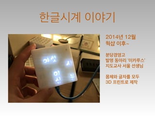 한글시계 이야기
2014년 12월
웍샵 이후~
!
분당경영고
발명 동아리 ‘이카루스’
지도교사 서울 선생님
!
몸체와 글자를 모두
3D 프린트로 제작
 