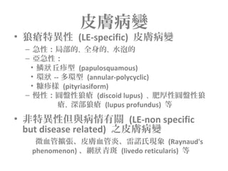 皮膚病變
• 狼瘡特異性 (LE-specific) 皮膚病變
– 急性：局部的、全身的、水泡的
– 亞急性：
• 鱗 丘疹型狀 (papulosquamous)
• 環狀 -- 多環型 (annular-polycyclic)
• 糠疹樣 (pityriasiform)
– 慢性：圓盤性狼瘡 (discoid lupus) 、肥厚性圓盤性狼
瘡、深部狼瘡 (lupus profundus) 等
• 非特異性但與病情有關 (LE-non specific
but disease related) 之皮膚病變
微血管擴張、皮膚血管炎、雷諾氏現象 (Raynaud's
phenomenon) 、網 青斑狀 (livedo reticularis) 等
 