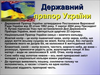 ДержавнийДержавний
прапор Українипрапор України
• Державний Прапор України затверджено Постановою Верховної
Ради України від 28 січня 1992 року. У серпні 2004 року Президент
Л. Кучма підписав Указ про встановлення Дня Державного
Прапора України, який святкується щорічно 23 серпня.
• Національний Прапор України синьо – жовтого кольору.
• Жовтий колір – це колір пшеничної ниви, колір зерна, хліба, що
дарує життя всьому сущому на землі. Колір сонця, без лагідних
променів якого не дозрів би, не колосився б життєдайний хліб.
• Блакитний, синій – колір ясного, чистого, мирного неба, де живе –
розкошує, приносячи радість усім, жовтогаряче сонце! А без
матері – води не заколосився б хліб. Отже, колір води.
• Синє небо над золотою нивою – ось який прекрасний зміст
вкладає у національні кольори кожен українець.
• До прапора виявляють пошану, схиляючи голову чи
вклоняючись, а часом і стають на одне коліно.
• Військові віддають прапорові честь.
 