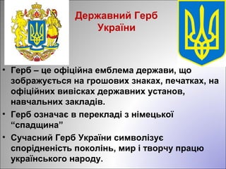 Державний Герб
України
• Герб – це офіційна емблема держави, що
зображується на грошових знаках, печатках, на
офіційних вивісках державних установ,
навчальних закладів.
• Герб означає в перекладі з німецької
“спадщина”
• Сучасний Герб України символізує
спорідненість поколінь, мир і творчу працю
українського народу.
 