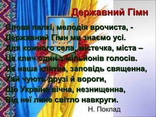 Державний ГімнДержавний Гімн
Слова палкі, мелодія врочиста, -Слова палкі, мелодія врочиста, -
Державний Гімн ми знаємо усі.Державний Гімн ми знаємо усі.
Для кожного села, містечка, міста –Для кожного села, містечка, міста –
Це клич один з мільйонів голосів.Це клич один з мільйонів голосів.
Це наша клятва, заповідь священна,Це наша клятва, заповідь священна,
Хай чують друзі й вороги,Хай чують друзі й вороги,
Що Україна вічна, незнищенна,Що Україна вічна, незнищенна,
Від неї лине світло навкруги.Від неї лине світло навкруги.
Н. Поклад
 