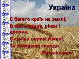 УкраїнаУкраїна
Є багато країн на землі,Є багато країн на землі,
В них – озера, річки іВ них – озера, річки і
долини.долини.
Є країни великі й малі,Є країни великі й малі,
Та найкраща завждиТа найкраща завжди
Батьківщина.Батьківщина.
 