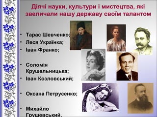 Діячі науки, культури і мистецтва, які
звеличали нашу державу своїм талантом
• Тарас Шевченко;
• Леся Українка;
• Іван Франко;
• Соломія
Крушельницька;
• Іван Козловський;
• Оксана Петрусенко;
• Михайло
Грушевський.
 