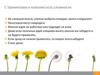 13
С	
  тренингами	
  и	
  книгами	
  есть	
  сложности
v Их	
  слишком	
  много,	
  сложно	
  выбрать	
  стоящие,	
  много	
  «недоучек»
v Некоторые	
  могут	
  навредить
v Многие	
  идеи	
  не	
  работают	
  или	
  подходят	
  не	
  всем
v Даже	
  если	
  полезных	
  идей	
  слишком	
  много,	
  многие	
  вы	
  забудете	
  и	
  
не	
  будете	
  применять
v Если	
  сразу	
  не	
  начали	
  применять,	
  то	
  скорее	
  всего	
  забудете
v Стоят	
  денег
 