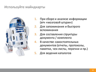 Используйте	
  майндкарты
34
1. При	
  сборе	
  и	
  анализе	
  информации	
  
(втч «мозговой	
  штурм»)
2. Для	
  запоминания	
  и	
  быстрого	
  
вспоминания
3. Для	
  составления	
  структуры	
  
документа	
  /	
  комплекта
4. В	
  качестве	
  самостоятельных	
  
документов	
  (отчеты,	
  протоколы,	
  
памятки,	
  чек-­‐листы,	
  перечни	
  и	
  пр.)
5. Для	
  ведения	
  каталогов	
  
 