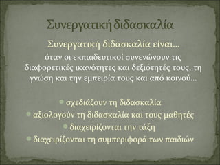 Συνεργατική διδασκαλία είναι…
όταν οι εκπαιδευτικοί συνενώνουν τις
διαφορετικές ικανότητες και δεξιότητές τους, τη
γνώση και την εμπειρία τους και από κοινού…
σχεδιάζουν τη διδασκαλία
αξιολογούν τη διδασκαλία και τους μαθητές
διαχειρίζονται την τάξη
διαχειρίζονται τη συμπεριφορά των παιδιών
 