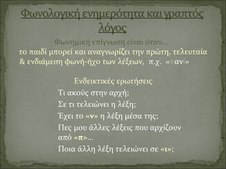 Φωνημική επίγνωση είναι όταν…
το παιδί μπορεί και αναγνωρίζει την πρώτη, τελευταία
& ενδιάμεση φωνή-ήχο των λέξεων, π.χ. «πανί»
Ενδεικτικές ερωτήσεις
Τι ακούς στην αρχή;
Σε τι τελειώνει η λέξη;
Έχει το «ν» η λέξη μέσα της;
Πες μου άλλες λέξεις που αρχίζουν
από «π»…
Ποια άλλη λέξη τελειώνει σε «ι»;
 