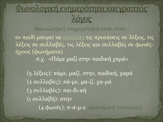 Φωνολογική ενημερότητα είναι όταν…
το παιδί μπορεί να αναλύει τις προτάσεις σε λέξεις, τις
λέξεις σε συλλαβές, τις λέξεις και συλλαβές σε φωνές-
ήχους (φωνήματα)
π.χ. «Πάμε μαζί στην παιδική χαρά»
(5 λέξεις): πάμε, μαζί, στην, παιδική, χαρά
(2 συλλαβές): πά-με, μα-ζί, χα-ρά
(3 συλλαβές): παι-δι-κή
(1 συλλαβή): στην
(4 φωνές): π-ά-μ-ε (φωνημική επίγνωση)
 