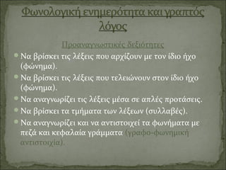Προαναγνωστικές δεξιότητες
Να βρίσκει τις λέξεις που αρχίζουν με τον ίδιο ήχο
(φώνημα).
Να βρίσκει τις λέξεις που τελειώνουν στον ίδιο ήχο
(φώνημα).
Να αναγνωρίζει τις λέξεις μέσα σε απλές προτάσεις.
Να βρίσκει τα τμήματα των λέξεων (συλλαβές).
Να αναγνωρίζει και να αντιστοιχεί τα φωνήματα με
πεζά και κεφαλαία γράμματα (γραφο-φωνημική
αντιστοιχία).
 