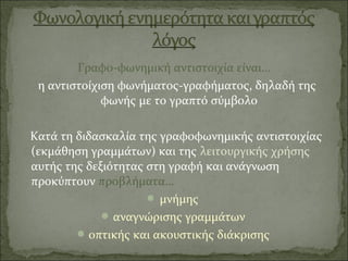 Γραφο-φωνημική αντιστοιχία είναι…
η αντιστοίχιση φωνήματος-γραφήματος, δηλαδή της
φωνής με το γραπτό σύμβολο
Κατά τη διδασκαλία της γραφοφωνημικής αντιστοιχίας
(εκμάθηση γραμμάτων) και της λειτουργικής χρήσης
αυτής της δεξιότητας στη γραφή και ανάγνωση
προκύπτουν προβλήματα…
 μνήμης
 αναγνώρισης γραμμάτων
οπτικής και ακουστικής διάκρισης
 
