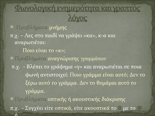  Προβλήματα μνήμης
π.χ. – Λες στο παιδί να γράψει «κα», κ-α και
αναρωτιέται:
Ποιο είναι το «κ»;
Προβλήματα αναγνώρισης γραμμάτων
π.χ. - Βλέπει το γράφημα «γ» και αναρωτιέται σε ποια
φωνή αντιστοιχεί: Ποιο γράμμα είναι αυτό; Δεν το
ξέρω αυτό το γράμμα. Δεν το θυμάμαι αυτό το
γράμμα.
Προβλήματα οπτικής ή ακουστικής διάκρισης
π.χ. - Συγχέει είτε οπτικά, είτε ακουστικά το θ με το Φ
 