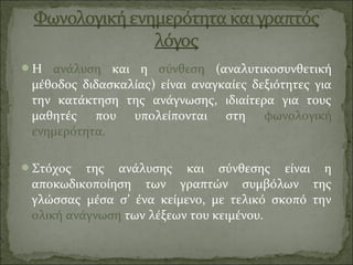 Η ανάλυση και η σύνθεση (αναλυτικοσυνθετική
μέθοδος διδασκαλίας) είναι αναγκαίες δεξιότητες για
την κατάκτηση της ανάγνωσης, ιδιαίτερα για τους
μαθητές που υπολείπονται στη φωνολογική
ενημερότητα.
Στόχος της ανάλυσης και σύνθεσης είναι η
αποκωδικοποίηση των γραπτών συμβόλων της
γλώσσας μέσα σ’ ένα κείμενο, με τελικό σκοπό την
ολική ανάγνωση των λέξεων του κειμένου.
 