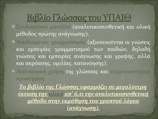 Συνδυαστικό μοντέλο (αναλυτικοσυνθετική και ολική
μέθοδος πρώτης ανάγνωσης).
Αναδυόμενος γραμματισμός (αξιοποιούνται οι γνώσεις
και εμπειρίες γραμματισμού των παιδιών, δηλαδή
γνώσεις και εμπειρίες ανάγνωσης και γραφής, αλλά
και ακρόασης, ομιλίας, κατανόησης).
Λειτουργική χρήση της γλώσσας και κειμενοκεντρική
προσέγγιση.
Το βιβλίο της Γλώσσας εφαρμόζει σε μεγαλύτερη
έκταση την ολική απ’ ό,τι την αναλυτικοσυνθετική
μέθοδο στην εκμάθηση του γραπτού λόγου
(ανάγνωση).
 