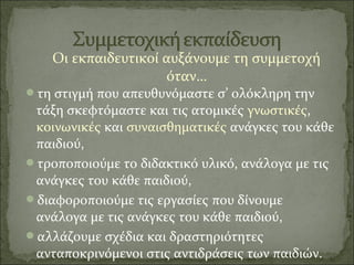 Οι εκπαιδευτικοί αυξάνουμε τη συμμετοχή
όταν…
τη στιγμή που απευθυνόμαστε σ’ ολόκληρη την
τάξη σκεφτόμαστε και τις ατομικές γνωστικές,
κοινωνικές και συναισθηματικές ανάγκες του κάθε
παιδιού,
τροποποιούμε το διδακτικό υλικό, ανάλογα με τις
ανάγκες του κάθε παιδιού,
διαφοροποιούμε τις εργασίες που δίνουμε
ανάλογα με τις ανάγκες του κάθε παιδιού,
αλλάζουμε σχέδια και δραστηριότητες
ανταποκρινόμενοι στις αντιδράσεις των παιδιών.
 
