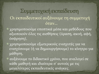 Οι εκπαιδευτικοί αυξάνουμε τη συμμετοχή
όταν…
χρησιμοποιούμε εποπτικά μέσα και μεθόδους που
αξιοποιούν όλες τις αισθήσεις (όραση, ακοή, αφή,
όσφρηση),
χρησιμοποιούμε εξωτερικούς ενισχυτές για να
ενισχύσουμε (ή να δημιουργήσουμε) το κίνητρο για
μάθηση,
αυξάνουμε το διδακτικό χρόνο, που αναλογεί σε
κάθε μαθητή και ιδιαίτερα σ’ αυτούς με τις
μεγαλύτερες εκπαιδευτικές ανάγκες.
 