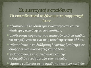 Οι εκπαιδευτικοί αυξάνουμε τη συμμετοχή
όταν…
αξιοποιούμε τα ιδιαίτερα ενδιαφέροντα και τις
ιδιαίτερες ικανότητες των παιδιών,
αναθέτουμε εργασίες που απαιτούν από τα παιδιά
να στηρίζονται το ένα στις ικανότητες του άλλου,
ενθαρρύνουμε τη διάδραση δίνοντας βαρύτητα σε
διαφορετικές ικανότητες και ρόλους,
ενθαρρύνουμε τη συνεργασία και την
αλληλοδιδακτική μεταξύ των παιδιών,
είμαστε ευέλικτοι στην ομαδοποίηση των παιδιών.
 