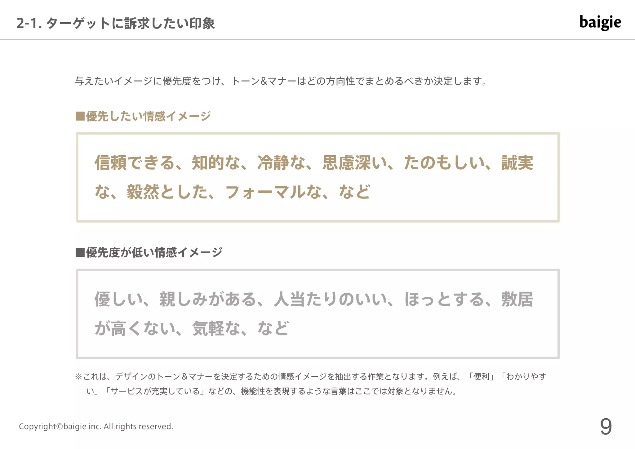 9Copyright©baigie inc. All rights reserved.
2-1. ターゲットに訴求したい印象
信頼できる、知的な、冷静な、思慮深い、たのもしい、誠実
な、毅然とした、フォーマルな、など
与えたいイメージに優先度をつけ、トーン&マナーはどの方向性でまとめるべきか決定します。
■優先したい情感イメージ
優しい、親しみがある、人当たりのいい、ほっとする、敷居
が高くない、気軽な、など
■優先度が低い情感イメージ
※これは、デザインのトーン＆マナーを決定するための情感イメージを抽出する作業となります。例えば、「便利」「わかりやす
い」「サービスが充実している」などの、機能性を表現するような言葉はここでは対象となりません。
 
