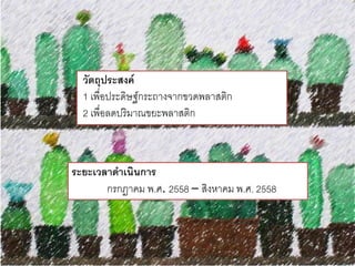 วัตถุประสงค์
1 เพื่อประดิษฐ์กระถางจากขวดพลาสติก
2 เพื่อลดปริมาณขยะพลาสติก
ระยะเวลาดาเนินการ
กรกฏาคม พ.ศ. 2558 – สิงหาคม พ.ศ. 2558
 