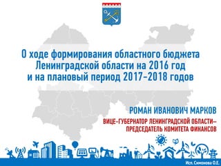 О ходе формирования областного бюджета
Ленинградской области на 2016 год
и на плановый период 2017-2018 годов
РОМАН ИВАНОВИЧ МАРКОВ
ВИЦЕ-ГУБЕРНАТОР ЛЕНИНГРАДСКОЙ ОБЛАСТИ–
ПРЕДСЕДАТЕЛЬ КОМИТЕТА ФИНАНСОВ
Исп.Симонова О.Е.
 