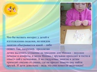Что бы вызвать интерес у детей к
изготовлению поделки, на каждом
занятии обыгрывается какой – либо
сюжет. Так, например, предлагаю
детям вылепить угощение на праздник для Мишки – вкусное
печенье и конфеты, а затем Мишка с друзьями приходит в гости и
«пьет» чай с печеньями. А на следующее занятие к детям
приходит письмо от ежика, где он просит помочь ему найти
друзей. И дети довольны – ведь это они помогли зверушкам!
 