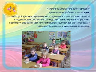Наличие самостоятельной творческой
деятельности ребенка – это та цель,
к которой должны стремиться все педагоги, т.к. творчество это и есть
свидетельство состоявшегося художественного развития ребенка,
поскольку оно возникает по его инициативе, отвечает его интересам и
протекает без прямого руководства взрослого.
 