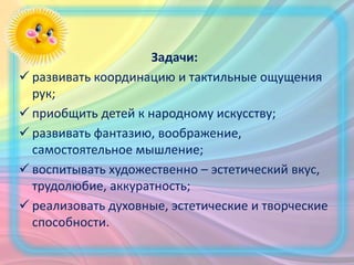 Задачи:
 развивать координацию и тактильные ощущения
рук;
 приобщить детей к народному искусству;
 развивать фантазию, воображение,
самостоятельное мышление;
 воспитывать художественно – эстетический вкус,
трудолюбие, аккуратность;
 реализовать духовные, эстетические и творческие
способности.
 