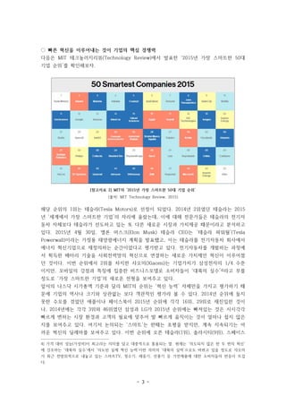- 3 -
[참고자료 2] MIT의 ‘2015년 가장 스마트한 50대 기업 순위’
(출처: MIT Technology Review, 2015)
◌ 빠른 혁신을 이루어내는 것이 기업의 핵심 경쟁력
다음은 MIT 테크놀러지리뷰(Technology Review)에서 발표한 ‘2015년 가장 스마트한 50대
기업 순위’를 확인해보자.
해당 순위의 1위는 테슬라(Tesla Motors)로 선정이 되었다. 2014년 2위였던 테슬라는 2015
년 ‘세계에서 가장 스마트한 기업’의 자리에 올랐는데, 이에 대해 전문가들은 테슬라의 전기자
동차 자체보다 테슬라가 선도하고 있는 또 다른 새로운 시장과 가치제공 때문이라고 분석하고
있다. 2015년 4월 30일, 엘론 머스크(Elon Musk) 테슬라 CEO는 ‘테슬라 파워월’(Tesla
Powerwall)이라는 가정용 태양광에너지 계획을 발표했고, 이는 테슬라를 전기자동차 회사에서
에너지 혁신기업으로 재정의하는 순간이었다고 평가받고 있다. 전기자동차를 개발하는 과정에
서 획득한 배터리 기술을 사회전력망의 혁신으로 연결하는 새로운 가치제안 혁신이 이루어졌
던 것이다. 이번 순위에서 2위를 차지한 샤오미(Xiaomi)는 기업가치가 삼성전자의 1/4 수준
이지만, 모바일의 강점과 특징에 집중한 비즈니스모델로 소비자들이 ‘대륙의 실수’4)라고 부를
정도로 ‘가장 스마트한 기업’의 새로운 전형을 보여주고 있다.
앞서의 나스닥 시가총액 기준과 달리 MIT의 순위는 ‘혁신 능력’ 자체만을 가지고 평가하기 때
문에 기업의 역사나 크기와 상관없는 보다 객관적인 평가라 볼 수 있다. 2014년 순위에 들지
못한 수모를 겪었던 애플이나 페이스북이 2015년 순위에 각각 16위, 29위로 재진입한 것이
나, 2014년에는 각각 3위와 46위였던 삼성과 LG가 2015년 순위에는 빠져있는 것은 시시각각
빠르게 변하는 시장 환경과 고객의 필요에 맞추어 발 빠르게 움직이는 것이 얼마나 쉽지 않은
지를 보여주고 있다. 여기서 논의되는 ‘스마트’는 한때는 호평을 받지만, 계속 지속되기는 어
려운 혁신의 딜레마를 보여주고 있다. 이번 순위에 오른 테슬라(1위), 솔라시티(9위), 스페이스
4) 가격 대비 성능(가성비)이 최고라는 의미를 담고 대중적으로 통용되는 말. 현재는 ‘의도되지 않은 한 두 번의 혁신’
에 강조하는 ‘대륙의 실수’에서 ‘의도된 실제 혁신 능력’이란 의미의 ‘대륙의 실력’으로도 바뀌고 있을 정도로 샤오미
가 최근 전방위적으로 내놓고 있는 스마트TV, 정수기, 체중기, 선풍기 등 가전제품에 대한 소비자들의 반응이 뜨겁
다.
 