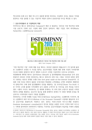 - 4 -
[참고자료 3] 패스트컴퍼니의 ‘2015년 가장 혁신적인 50대 기업 순위’
(출처: Fast Company, 2015)
엑스(22위) 등에 모두 엘론 머스크가 설립에 참여한 회사라는 사실에서 우리는 새로운 가치를
발견하고 이를 실현할 수 있는 기업가의 역할이 얼마나 중요한지를 다시금 확인할 수 있다.
◌ 공유가치창출이 곧 기업혁신의 역량
마지막으로 패스트 컴퍼니(Fast Company)가 매년 초 발표하는 ‘2015년 가장 혁신적인 50대
기업 순위’의 1위에 오른 기업에 대해 간단히 살펴보자. 해당 기업은 와비 파커(Warby
Parker)라는 소셜벤처(social venture)다.
‘가장 혁신적인 기업’ 1위에 애플 등을 제치고, 2010년 설립되어 매출규모가 1억 달러에 불과
한 소셜벤처가 선정된 이 사건을 필자는 공유가치창출 기업에 대한 현재 시장의 가치평가뿐
아니라 미래의 잠재가치 평가가 명확히 드러나기 시작한 기념비적인 사건으로 분석한다.
와튼MBA에 재학생 데이브 길보아(Dave Gilboa)와 닐 블루멘탈(Neil Blumenthal) 등의 공동
창업자가 2010년 시작한 와비파커는 패스트 컴퍼니의 선정 이유 그대로 ‘인터넷 상에서 완벽
히 구현되는 최초의 위대한 브랜드’(the first great made-on-the-internet brand)이다. 산
업화 시대 이후로 변하지 않았던 안경시장과 획일화된 고객경험을 고객의 관점에서 재해석하
여 잠재고객이 구매 전에 일상생활에서 안경을 체험하는 ‘홈 트라이온’(Home Try-On)과 기
존 가격의 1/5에 불과한 가격경쟁력 등이 포함된 고객가치 및 가치사슬 상의 혁신을 이루어
냈다. 이뿐이 아니다. 와비파커는 전 세계에 존재하는 약 10억 명의 교정시가 필요한 시력장
애자의 문제를 해결하는 공유가치 접근을 통해 현재까지 40개국 약 100만 명에게 안경을 제
공하거나 시력측정과 치료의 기회를 전달했다.
와비파커는 수익에 비례해 기금을 비전스프링(Vision Spring)이라는 소셜벤처에 기부하여, 해
당 소셜벤처가 BOP 비즈니스(Bottom of the Economic Pyramid)5) 시장에서 활동하여 추가
된 공유가치를 창출하도록 지원하고 있다. 필자는 비전스프링의 비즈니스개발 컨설턴트
(business development consultant)로서 한국과 북한을 포함한 아시아 지역의 BOP 비즈니
스 기획에 참여하면서 와비파커가 지원하는 지속적인 공유가치창출의 파급력을 자세히 관찰할
5) BOP란 ‘피라미드의 저변’(Bottom of Economic Pyramid)을 뜻하는 용어로, 2004년 미시간대학교 프라할라드 경
영학 교수가 제안한 개념이다. 하루 2달러 미만으로 생활하는 전 세계 가계 빈곤층의 집합적 규모가 40억 명에 달하
고, 시장기회가 5조 달러(약 6,000조원)인 것을 표현한 것으로 가치사슬 상의 혁신과 포용적 비즈니스(inclusive
business) 접근을 통해 기존에 존재하지 않았던 새로운 시장이 열릴 수 있다고 제안한다.
 