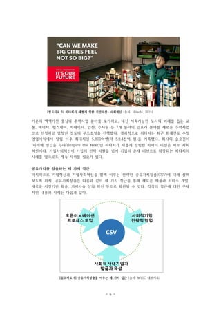 - 6 -
[참고자료 5] 히타치가 새롭게 정한 기업미션- 사회혁신 (출처: Hitachi, 2015)
[참고자료 6] 공유가치창출을 이루는 세 가지 접근 (출처: MYSC 내부자료)
기존의 백색가전 중심의 주력사업 분야를 포기하고, 대신 지속가능한 도시의 미래를 돕는 교
통, 에너지, 헬스케어, 빅데이터, 안전, 수자원 등 7개 분야의 인프라 분야를 새로운 주력사업
으로 선정하고 엄청난 강도의 구조조정을 진행했다. 결과적으로 히타치는 최근 회계연도 추정
영업이익에서 창립 이후 최대치인 5,800억엔(약 5조4천억 원)을 기록했다. 회사의 슬로건이
‘미래에 영감을 주다’(Inspire the Next)인 히타치가 새롭게 정립한 회사의 미션은 바로 사회
혁신이다. 기업사회혁신이 기업의 전략 차원을 넘어 기업의 존재 미션으로 확장되는 히타치의
사례를 앞으로도 계속 지켜볼 필요가 있다.
공유가치를 창출하는 세 가지 접근
마지막으로 기업혁신과 기업사회혁신을 함께 이루는 전략인 공유가치창출(CSV)에 대해 살펴
보도록 하자. 공유가치창출은 다음과 같이 세 가지 접근을 통해 새로운 제품과 서비스 개발,
새로운 시장기반 확충, 가치사슬 상의 혁신 등으로 확산될 수 있다. 각각의 접근에 대한 구체
적인 내용과 사례는 다음과 같다.
 