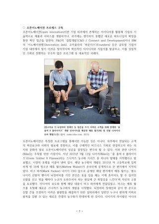- 7 -
[참고자료 7] 뇌성마비 장애인 등 양손을 쓰기 어려운 고객을 위해 탄생한 ‘줌
솔져 8 플라이이즈’ 개발 인사이트를 제공한 매튜 왈츠(좌) 및 신발 디자이너
토비 햇필드(우) (출처: news.nike.com, 2015)
◌ 오픈이노베이션 프로세스 구축
오픈이노베이션(open innovation)이란 기업 외부에서 존재하는 아이디어를 활용해 기업의 기
술력으로 제품과 서비스를 개발하거나, 과거에는 생각하지 못했던 새로운 파트너십의 확장을
통한 혁신 접근을 말한다. P&G의 ‘결합개발’(C&D / Connect and Development)이나 IBM
의 ‘이노베이션잼’(Innovation Jam), 코카콜라의 ‘파운더스’(Founders) 등은 글로벌 기업이
기업 내부에서 찾기 어려운 창의적이며 혁신적인 아이디어와 기업가를 발굴하고, 이를 상업적
인 기회로 전환하는 무수히 많은 프로그램 중 대표적인 사례다.
오픈이노베이션은 특정한 프로그램을 통해서만 가능한 것은 아니다. 외부에서 전달되는 고객
의 혁신요구와 사회의 필요에 경청하고, 이를 구체적인 비즈니스 기회로 연결하고자 하는 의
지와 문화야 말로 오픈이노베이션의 성공을 결정짓는 변수라 할 수 있다. 이와 관련 나이키
(Nike)는 주목할 만한 기업이다. 지난 2015년 7월 13일 나이키(Nike)는 ‘줌 솔져 8 플라이이
즈’(Zoom Soldier 8 Flyease)라는 스니커즈 농구화 시리즈 중 하나의 발매를 시작했다고 발
표했고, 시장의 호평을 이끌어 낸바 있다. 해당 농구화의 개발은 2012년 막 고등학교에 입학
하게 된 16세 청소년 매튜 왈츠(Mattew Walzer)가 온라인에 공개적으로 쓴 편지에서 시작되
었다. 마크 파커(Mark Parker) 나이키 CEO 앞으로 공개된 해당 편지에서 매튜 왈츠는 ‘평소
나이키 신발의 팬이자 뇌성마비를 가진 본인은 옷을 입을 때는 이제 혼자서도 할 수 있지만
신발을 신고 벗을 때마다 누군가 도와주어야 하는 현실에 큰 좌절감을 느낀다’며 자신의 고충
을 토로했다. 미디어의 보도와 함께 해당 내용이 마크 파커에게 전달되었고, 마크는 매튜 왈
츠를 초청해 새로운 스니커즈 농구화의 개발을 시작했다. 뇌성마비 장애인과 같이 한 손으로
신발 끈을 조정하기 어려운 불편함을 해결하기 위한 실마리에서 일반인 누구나 편하게 지퍼로
발목을 감쌀 수 있는 새로운 컨셉의 농구화가 탄생하게 된 것이다. 나이키의 라이벌인 아디다
 