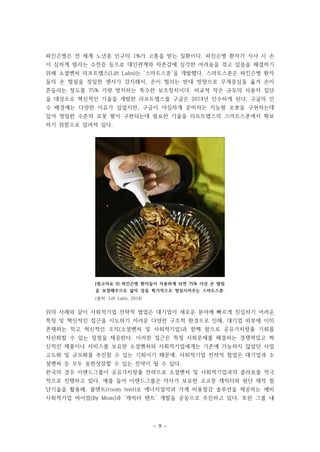 - 9 -
[참고자료 9] 파킨슨병 환자들이 사용하게 되면 75% 이상 손 떨림
을 보정해주므로 삶의 질을 획기적으로 향상시켜주는 스마트스푼.
(출처: Lift Labs, 2014)
파킨슨병은 전 세계 노년층 인구의 1%가 고통을 받는 질환이다. 파킨슨병 환자가 식사 시 손
이 심하게 떨리는 수전증 등으로 대인관계와 자존감에 심각한 어려움을 겪고 있음을 해결하기
위해 소셜벤처 리프트랩스(Lift Labs)는 ‘스마트스푼’을 개발했다. 스마트스푼은 파킨슨병 환자
들의 손 떨림을 정밀한 센서가 감지해서, 손이 떨리는 반대 방향으로 무게중심을 옮겨 손이
흔들리는 정도를 75% 가량 방지하는 특수한 보조장치이다. 비교적 작은 규모의 사용자 집단
을 대상으로 혁신적인 기술을 개발한 리프트랩스를 구글은 2014년 인수하게 된다. 구글의 인
수 배경에는 다양한 이유가 있었지만, 구글이 야심차게 준비하는 지능형 로봇을 구현하는데
있어 정밀한 수준의 로봇 팔이 구현되는데 필요한 기술을 리프트랩스의 스마트스푼에서 확보
하기 위함으로 알려져 있다.
위의 사례와 같이 사회적기업 전략적 협업은 대기업이 새로운 분야에 빠르게 진입하기 어려운
특징 및 혁신적인 접근을 시도하기 어려운 다양한 구조적 환경으로 인해, 대기업 외부에 이미
존재하는 작고 혁신적인 조직(소셜벤처 및 사회적기업)과 함께 함으로 공유가치창출 기회를
자산화할 수 있는 장점을 제공한다. 이러한 접근은 특정 사회문제를 해결하는 경쟁력있고 혁
신적인 제품이나 서비스를 보유한 소셜벤처와 사회적기업에게는 기존에 가능하지 않았던 사업
고도화 및 규모화를 추진할 수 있는 기회이기 때문에, 사회적기업 전략적 협업은 대기업과 소
셜벤처 등 모두 동반성장할 수 있는 전략이 될 수 있다.
한국의 경우 이랜드그룹이 공유가치창출 전략으로 소셜벤처 및 사회적기업과의 콜라보를 적극
적으로 진행하고 있다. 예를 들어 이랜드그룹은 자사가 보유한 코코몽 캐릭터와 원단 제작 첨
단기술을 활용해, 룸텐트(room tent)로 에너지절약과 가계 비용절감 솔루션을 제공하는 예비
사회적기업 바이맘(By Mom)과 ‘캐릭터 텐트’ 개발을 공동으로 추진하고 있다. 또한 그룹 내
 