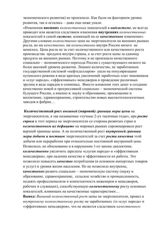 экономического развития) не произошло. Как были на факторном уровне
развития, так и остались – даже еще ниже упали.
«Изменения внешних количественных показателей в надсистеме, не всегда
приводит или является следствием изменения внутренних количественных
показателей в самой системе, влияющей на ее качественное изменение».
Другими словами количественно цена на энергоносители на внешних рынках
росла, но ни качественно, ни количественно внутри России ничего не
менялось. Цена росла не за счет количественного или качественного роста
производства продукта внутри страны, а за счет роста цены за единицу
продукта на внешних рынках. Поэтому и не произошло качественного
социально – экономического перехода России с существующего низкого на
более высокий уровень развития. Лишнее количество, не заработанных
государственной системой «нефтедолларов» ушло на популяризацию
путинского режима в виде кратных увеличений заработных плат чиновников
и «слуг народа», «эффективных» менеджеров и проведение различных
зрелищ в виде парадов и олимпиад. Вместо вложения этих денег в создание
качественно новой и прогрессивной социально – экономической системы
будущего России, а именно в: науку и образование, просвещение и
воспитание, здравоохранение, строительство новых высокотехнологичных
заводов и фабрик…
Количественный рост внешней (мировой) границы меры цены на
энергоносители, в так называемые «тучные 2-ух тысячные годы», при росте
спроса в этот период на энергоносители со стороны развитых стран и
количественном их дефиците на мировых рынках спровоцировало рост
верхней границы цены. А не количественный рост внутренней границы
меры добычи и поставок энергоносителей за счет роста качества этой
добычи или переработки при относительно постоянной внутренней цене.
Позволило, не обоснованно и в нарушении 1-го закона диалектики,
количественно увеличить зарплаты «слугам народа» и «эффективным
менеджерам», при падении качества и эффективности их работы. Это
позволило повысить качество потребления (в основном импортных товаров
и услуг) и уровня жизни населения. Но не позволило внутренне,
качественно развить социально – экономическую систему (науку и
образование, здравоохранение, сельское хозяйство и промышленность,
поднять профессионализм и компетентность инженеров и менеджеров,
рабочих и служащих), способствующую количественному росту основных
показателей, влияющих на качественные характеристики…
Вывод: Внешний количественный рост цены на энергоносители, привел к
внутреннему количественному росту не заработанных зп «слуг народа» и
«эффективных менеджеров», что не является следствием качественного
 