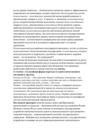 роста уровня социально – экономического развития страны и эффективности
управляемых ею менеджеров, которое отразилось бы на внутреннем росте
количественно – качественных показателей оценки разрабатываемых и
производимых товаров и услуг. А привело, к внешнему количественному
росту потребления российским населением, внешних более качественных
товаров и услуг, производимых в качественно более развитых странах.
Действия российских менеджеров (президента и правительства), больше
озабоченных количественным ростом собственных рейтингов личной
популярности внутри страны, чем качественным ростом государственного
рейтинга на международном уровне, является ярким подтверждением
качественно – количественного развращения населения страны правящей
верхушкой популистов и осознанного нарушения ими 1-го закона
диалектики.
Количественный рост рейтинга популярности президента, за счет ослабления
взаимодействия с более развитыми государствами и качественного падения:
интеллектуального и творческого, духовного и нравственного здоровья
нации – это не развитие. Это деградация!!!
Так почему же возможна деградация системы вместо качественного ее роста
и развития при количественном росте и выходе количественных показателей
за пределы внешней границы меры? Для объяснения этого феномена
необходимо обратиться к такому понятию как скачок.
3. Скачок - это всеобщая форма перехода от одного качественного
состояния к другому.
Скачок по Гегелю – это единство бытия и небытия, означающее, что
старого качества уже нет, а нового качества еще нет, и одновременно,
прежнее качество еще есть, а новое – уже есть.
Скачок – это состояние борьбы нового со старым, отмирание прежних
качественных определенностей и замена их новыми качественными
состояниями. Не существует другого вида перехода от одного
качественного состояния в другое помимо скачка. Однако скачок может
принимать бесконечное многообразие форм в соответствии со спецификой
той или иной качественной определенности.
Наглядным примером понятия скачка служат преобразования,
происходящие в социально – экономической системе под названием Россия.
Начиная с начала 90-ых годов, отметая тоталитарное, государственное
устройство коммунистического строя и социалистического пути развития с
плановой командно – административной системой государственного
управления. Выбирая путь построения демократического, государственного
устройства и становясь на путь проведения рыночных экономических
 