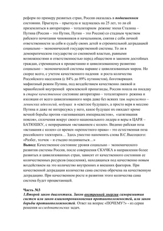 реформ по примеру развитых стран, Россия оказалась в подвешенном
состоянии. Прыгнуть – прыгнула и задумалась на 25 лет, то ли ей
приземлиться в авторитарно – тоталитарном режиме эпохи Сталина –
Путина (Россия – это Путин, Путин – это Россия) со стадным чувством
рабского почитания чиновников и начальников, снятия с себя личной
ответственности за себя и судьбу своих детей и стремительной деградацией
социально – экономической государственной системы. То ли в
демократическом государстве со сменяемой властью, равными
возможностями и ответственностью перед обществом и законом достойных
граждан, стремящихся к процветанию и цивилизованному развитию
социально – экономической системы наравне с цивилизованным миром. Но
скорее всего, с учетом качественного падения и роста количества
Российского населения (с 84% до 89% путинистов), боготворящих
мафиозный режим Путина, под воздействием качественно лживой и
мракобесной внутренней кремлевской пропаганды, Россия пошла на посадку
в старое качественное состояние авторитарно – тоталитарного режима и
изоляции от всего цивилизованного мира даже без всяких там марксистко –
ленинских идеологий, ведущих в «светлое будущее», а просто веря в мессию
Путина и даже не интересуясь у него, какое будущее их ожидает кроме
вечной борьбы против «загнивающих империалистов», «затягивания
поясов», сплочения вокруг своего национального лидера и веры в ЦАРЯ –
БАТЮШКУ, с непрерывным «вставанием с колен». Видимо рабская поза
«вставания с колен» со времен «крепостного права» - это естественная поза
российского электората… Здесь уместно напомнить слова В.С.Высоцкого:
«Разбег, толчок – и стыдно подниматься…»
Вывод: Качественное состояние уровня социально – экономического
развития системы Россия, после совершения СКАЧКА в направлении более
развитых и цивилизованных стран, зависит от качественного состояния ее
количественных ресурсов (населения), находящихся под качественно новым
воздействием на это количество внутренних и внешних факторов. При
качественной деградации количества сама система обречена на качественную
деградацию. При качественном росте и развитии этого количества сама
система будет процветающей.
Часть №3
1.Второй закон диалектики. Закон внутренней энергии саморазвития
систем или закон взаимопроникновения противоположностей, или закон
борьбы противоположностей. Ответ на вопрос «ПОЧЕМУ?» - из серии
решения исследовательских задач.
 