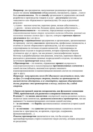 Например: два предприятия, выпускающие родниковую продукцию или
услугу по своему оснащению (оборудованию, инструменту, сырью…) могут
быть тождественны. Но по способу организации и управлению системой
разработки и производства товаров и услуг – различными (система
«массового» или «бережливого» производства). От сюда и различный
результат:
- у одних – высокое качество, короткие сроки, низкая себестоимость…
- у других – низкое качество, большие сроки, высокая себестоимость…
3.Противоположности – это понятие, определяющее внутренние
взаимоотношения таких сторон элементов системы (объекта, явления) или
нескольких внешних систем друг с другом, которые коренным образом
отличаются друг от друга.
Например: в традиционных предприятиях и организациях, организованных
по принципу систем «массового» производства, профильные специалисты, в
отличие от систем «бережливого производства, где все специалисты
сгруппированы по потокам создания ценностей, сгруппированы по
профильным отделам и подразделениям, которые коренным образом
отличаются друг от друга, так как решают узкоспецифические задачи.
Поэтому и разрабатываемые ими решения, зачастую, коренным образом
расходятся с решениями смежных подразделений и отделов, что является
источником противоречий между ними.
4.Противоречие – это понятие, отражающее процесс внутреннего
взаимопроникновения и взаимоотрицания противоположных элементов в
самой системе (объекта, явления) или процесс внешнего
взаимопроникновения и взаимоотрицания внешних систем по отношению
друг к другу.
Например: популярность песен В.С.Высоцкого заключается в том, что
он брал 2-е конфликтующие стороны, доводил их противоречия до
высшей точки обострения, и не стандартно, нарушая общепринятые
догмы, разрешал эти противоречия в пользу, казалось бы, слабой
стороны.
2.Закон внутренней энергии саморазвития, как фундамент концепции
ТРИЗ, применяемый для развития и совершенствования систем.
В основе 2 – го закона диалектики «внутренней энергии развития систем»,
являются такие понятия как, противоположности и противоречия, так как
выражают 2-а взаимоотрицающих состояния единой системы:
1 – ое состояние – это борьбы противоположных элементов (сторон) одной
системы,
2 – ое состояние – это единство противоположных элементов в системе
(единство в: пространстве, во времени, структуре, содержании,
функционировании…).
Решение противоречия заключается в том, что бы создать для
противоборствующих сторон (элементов) такую систему, которая допускает
их разделение.
 