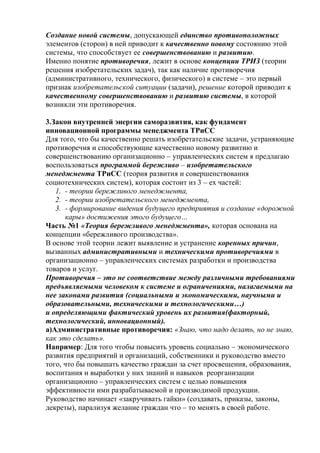 Создание новой системы, допускающей единство противоположных
элементов (сторон) в ней приводит к качественно новому состоянию этой
системы, что способствует ее совершенствованию и развитию.
Именно понятие противоречия, лежит в основе концепции ТРИЗ (теории
решения изобретательских задач), так как наличие противоречия
(административного, технического, физического) в системе – это первый
признак изобретательской ситуации (задачи), решение которой приводит к
качественному совершенствованию и развитию системы, в которой
возникли эти противоречия.
3.Закон внутренней энергии саморазвития, как фундамент
инновационной программы менеджмента ТРиСС
Для того, что бы качественно решать изобретательские задачи, устраняющие
противоречия и способствующие качественно новому развитию и
совершенствованию организационно – управленческих систем я предлагаю
воспользоваться программой бережливо – изобретательского
менеджмента ТРиСС (теория развития и совершенствования
социотехнических систем), которая состоит из 3 – ех частей:
1. - теории бережливого менеджмента,
2. - теории изобретательского менеджмента,
3. - формирование видения будущего предприятия и создание «дорожной
кары» достижения этого будущего…
Часть №1 «Теория бережливого менеджмента», которая основана на
концепции «бережливого производства».
В основе этой теории лежит выявление и устранение коренных причин,
вызванных административными и техническими противоречиями в
организационно – управленческих системах разработки и производства
товаров и услуг.
Противоречия – это не соответствие между различными требованиями
предъявляемыми человеком к системе и ограничениями, налагаемыми на
нее законами развития (социальными и экономическими, научными и
образовательными, техническими и технологическими…)
и определяющими фактический уровень их развития(факторный,
технологический, инновационный).
а)Административные противоречия: «Знаю, что надо делать, но не знаю,
как это сделать».
Например: Для того чтобы повысить уровень социально – экономического
развития предприятий и организаций, собственники и руководство вместо
того, что бы повышать качество граждан за счет просвещения, образования,
воспитания и выработки у них знаний и навыков реорганизации
организационно – управленческих систем с целью повышения
эффективности ими разрабатываемой и производимой продукции.
Руководство начинает «закручивать гайки» (создавать, приказы, законы,
декреты), парализуя желание граждан что – то менять в своей работе.
 