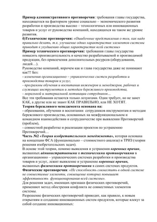 Пример административного противоречия: требования главы государства,
находящегося на факторном уровне социально – экономического развития
разработки и производства высоко – технологичных или инновационных
товаров и услуг от руководства компаний, находящихся на таком же уровне
развития.
б)Технические противоречия: «Ошибочные представления о том, как надо
правильно делать, т.к. улучшение одних характеристик элементов системы
приводит к ухудшению общих характеристик всей системы»
Пример технического противоречия: требования главы государства
повысить производительность и качество разрабатываемой и производимой
продукции, без привлечения дополнительных ресурсов (оборудования,
людей…).
Руководство компаний, впрочем как и глава государства даже не понимают
как!!! Без:
- изменения организационно – управленческих систем разработки и
производства товаров и услуг,
- программы обучения и воспитания инженеров и менеджеров, рабочих и
служащих инструментам и методам бережливого производства,
- моральной и материальной мотивации сотрудников…
Все эти требования остаются только лозунгами. Один требует, но не занет
КАК, а другие или не знают КАК ПРАВИЛЬНО, или НЕ ХОТЯТ.
Теория бережливого менеджмента основана на:
- образовании, обучении и воспитании сотрудников инструментам и методам
бережливого производства, основанных на межфункциональном и
командном взаимодействии и сотрудничестве при выявлении Противоречий
(проблем),
- совместной разработке и реализации проектов по устранению
Противоречий…
Часть №2 «Теория изобретательского менеджмента», которая основана
на концепции ФСА (функционально – стоимостного анализа) и ТРИЗ (теории
решения изобретательских задач).
В основе этой теории, помимо выявления и устранения коренных причин,
вызванных административными и техническими противоречиями в
организационно – управленческих системах разработки и производства
товаров и услуг, лежит выявление и устранение коренных причин,
вызванных физическими противоречиями в самих системах продуктов.
Физические противоречия: «Не способность совместить в одной системе
не совместимые элементы, совмещение которых повышает
эффективность функционирования всей системы».
Для решения задач, имеющих признаки физических противоречий,
применяют метод обострения конфликта не совместимых элементов
системы.
Разрешение физических противоречий приводит, как правило, к новым
открытиям и созданию инновационных систем продуктов, которые влекут за
собой создание инновационных:
 
