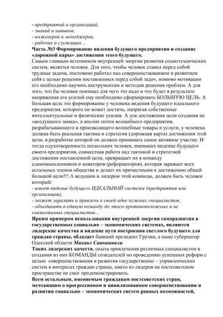 - предприятий и организаций,
- знаний и навыков,
- инженеров и менеджеров,
- рабочих и служащих…
Часть №3 Формирование видения будущего предприятия и создание
«дорожной кары» достижения этого будущего.
Самым главным источником внутренней энергии развития социотехнических
систем, является человек. Для того, чтобы человек ставил перед собой
трудные задачи, постоянно работал над совершенствованием и развитием
себя с целью решения поставленных перед собой задач, помимо мотивации
его необходимо научить инструментам и методам решения проблем. А для
того, что бы человек понимал для чего это надо и что будет в результате
напряжения его усилий ему необходимо сформировать БОЛЬШУЮ ЦЕЛЬ. А
большая цель это формирование у человека видения будущего идеального
предприятия, которого он может достичь, напрягая собственные
интеллектуальные и физические усилия. А для достижения цели создания не
«воздушного замка», а вполне почти волшебного предприятия,
разрабатывающего и производящего волшебные товары и услуги, у человека
должна быть реальная тактика и стратегия (дорожная карта) достижения этой
цели, в разработке которой он должен принимать самое активное участие. И
тогда одухотворенность нескольких человек, имеющих видение будущего
своего предприятия, совместная работа над тактикой и стратегией
достижения поставленной цели, превращает их в команду
единомышленников и новаторов (реформаторов), которая заражает всех
остальных членов общества и делает их причастными к достижению общей
большой цели!!! А ведущим и лидером этой команды, должен быть человек
который:
- имеет видение будущего ИДЕАЛЬНОЙ системы (предприятия или
организации),
- может заразить и привлечь к своей идее нужных специалистов,
- объединить в единую команду до этого противоположных и не
совместимых специалистов…
Ярким примером использования внутренней энергии саморазвития в
государственных социально – экономических системах, являются
лидерские качества и видение пути построения светлого будущего для
граждан страны, обладает бывший президент Грузии, а ныне губернатор
Одесской области Михаил Саакашвили.
Таких лидерских качеств, опыта привлечения различных специалистов и
создания из них КОМАНДЫ созидателей по проведению успешных реформ с
целью совершенствования и развития государственно – управленческих
систем в интересах граждан страны, никто из лидеров на постсоветском
пространстве не смог продемонстрировать.
Всем остальным, вменяемым гражданам постсоветских стран,
мечтающим о прогрессивном и цивилизованном совершенствовании и
развитии социально – экономических систем равных возможностей,
 