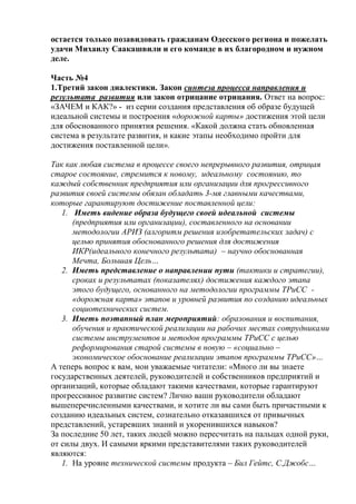 остается только позавидовать гражданам Одесского региона и пожелать
удачи Михаилу Саакашвили и его команде в их благородном и нужном
деле.
Часть №4
1.Третий закон диалектики. Закон синтеза процесса направления и
результата развития или закон отрицание отрицания. Ответ на вопрос:
«ЗАЧЕМ и КАК?» - из серии создания представления об образе будущей
идеальной системы и построения «дорожной карты» достижения этой цели
для обоснованного принятия решения. «Какой должна стать обновленная
система в результате развития, и какие этапы необходимо пройти для
достижения поставленной цели».
Так как любая система в процессе своего непрерывного развития, отрицая
старое состояние, стремится к новому, идеальному состоянию, то
каждый собственник предприятия или организации для прогрессивного
развития своей системы обязан обладать 3-мя главными качествами,
которые гарантируют достижение поставленной цели:
1. Иметь видение образа будущего своей идеальной системы
(предприятия или организации), составленного на основании
методологии АРИЗ (алгоритм решения изобретательских задач) с
целью принятия обоснованного решения для достижения
ИКР(идеального конечного результата) – научно обоснованная
Мечта, Большая Цель…
2. Иметь представление о направлении пути (тактики и стратегии),
сроках и результатах (показателях) достижения каждого этапа
этого будущего, основанного на методологии программы ТРиСС -
«дорожная карта» этапов и уровней развития по созданию идеальных
социотехнических систем.
3. Иметь поэтапный план мероприятий: образования и воспитания,
обучения и практической реализации на рабочих местах сотрудниками
системы инструментов и методов программы ТРиСС с целью
реформирования старой системы в новую – «социально –
экономическое обоснование реализации этапов программы ТРиСС»…
А теперь вопрос к вам, мои уважаемые читатели: «Много ли вы знаете
государственных деятелей, руководителей и собственников предприятий и
организаций, которые обладают такими качествами, которые гарантируют
прогрессивное развитие систем? Лично ваши руководители обладают
вышеперечисленными качествами, и хотите ли вы сами быть причастными к
созданию идеальных систем, сознательно отказавшихся от привычных
представлений, устаревших знаний и укоренившихся навыков?
За последние 50 лет, таких людей можно пересчитать на пальцах одной руки,
от силы двух. И самыми яркими представителями таких руководителей
являются:
1. На уровне технической системы продукта – Бил Гейтс, С.Джобс…
 