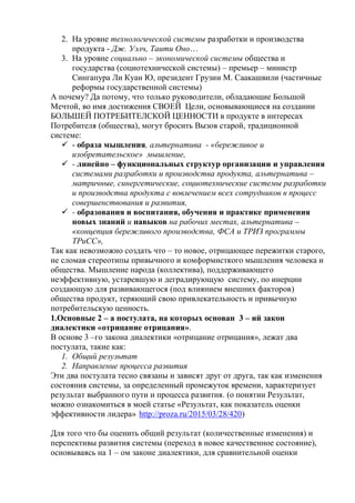 2. На уровне технологической системы разработки и производства
продукта - Дж. Уэлч, Таити Оно…
3. На уровне социально – экономической системы общества и
государства (социотехнической системы) – премьер – министр
Сингапура Ли Куан Ю, президент Грузии М. Саакашвили (частичные
реформы государственной системы)
А почему? Да потому, что только руководители, обладающие Большой
Мечтой, во имя достижения СВОЕЙ Цели, основывающиеся на создании
БОЛЬШЕЙ ПОТРЕБИТЕЛСКОЙ ЦЕННОСТИ в продукте в интересах
Потребителя (общества), могут бросить Вызов старой, традиционной
системе:
 - образа мышления, альтернатива - «бережливое и
изобретательское» мышление,
 - линейно – функциональных структур организации и управления
системами разработки и производства продукта, альтернатива –
матричные, синергетические, социотехнические системы разработки
и производства продукта с вовлечением всех сотрудников в процесс
совершенствования и развития,
 - образования и воспитания, обучения и практике применения
новых знаний и навыков на рабочих местах, альтернатива –
«концепция бережливого производства, ФСА и ТРИЗ программы
ТРиСС»,
Так как невозможно создать что – то новое, отрицающее пережитки старого,
не сломав стереотипы привычного и комформисткого мышления человека и
общества. Мышление народа (коллектива), поддерживающего
неэффективную, устаревшую и деградирующую систему, по инерции
создающую для развивающегося (под влиянием внешних факторов)
общества продукт, теряющий свою привлекательность и привычную
потребительскую ценность.
1.Основные 2 – а постулата, на которых основан 3 – ий закон
диалектики «отрицание отрицания».
В основе 3 –го закона диалектики «отрицание отрицания», лежат два
постулата, такие как:
1. Общий результат
2. Направление процесса развития
Эти два постулата тесно связаны и зависят друг от друга, так как изменения
состояния системы, за определенный промежуток времени, характеризует
результат выбранного пути и процесса развития. (о понятии Результат,
можно ознакомиться в моей статье «Результат, как показатель оценки
эффективности лидера» http://proza.ru/2015/03/28/420)
Для того что бы оценить общий результат (количественные изменения) и
перспективы развития системы (переход в новое качественное состояние),
основываясь на 1 – ом законе диалектики, для сравнительной оценки
 