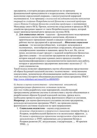 предприятие, в котором ресурсы размещаются не по принципу
функциональной принадлежности к подразделению, отвечающему за
выполнение определенной операции, с многоступенчатой иерархией
подчиненности. А по принципу «логической последовательности выполнения
операций по созданию Потребительской Ценности в конечной продукции
своего Потока Создания Ценности семейства продукции» с подчинением
Менеджеру своего ПСЦ. Причем, количество сотрудников в процессах ПСЦ
семейства продукции зависит от такта Потребительского спроса, который
задает производственный ритм процессам системы ПСЦ.
3. Для социальных систем – идеально – функциональное моделирование
социальных систем образования и воспитания, обучения и
практического применения знаний и навыков членами коллектива на
рабочих местах предприятий и организаций… Идеальная социальная
система – это коллектив (общество), в котором: начальников и
подчиненных, многообразия различных сотрудников, обладающих узко
специфическими знаниями и навыками, вроде бы и нет. Но, тем не
менее, коллектив создает продукт с заданной потребителем Ценностью.
Другими словами – это коллектив предприятия или организации, в
котором каждый сотрудник в рамках своего процесса способен
высококвалифицированно и высококомпетентно выполнить всю работу,
которую в традиционных предприятиях выполняет несколько (3 – 5)
узких специалистов.
Такой подход позволяет сформировать научно обоснованное представление
об образе бедующей идеальной системе с количественно – качественными
показателями, экономически обосновывающими необходимость создания
этой системы.(Алгоритм обоснования реализации этапов программы ТРиСС
http://www.slideshare.net/musa103/ss-48696505)
б) Анализ и оценка количественно – качественных показателей,
характеризующих фактическое состояния системы.
Для того чтобы разработать план мероприятий, способствующий
прогрессивному развитию системы в соответствии с научно обоснованным и
разработанным образом будущей идеальной системы, прежде всего,
необходимо провести анализ и оценку фактического общего ее состояния.
Например: для оценки фактического состояния системы предприятия,
используя методологию программы ТРиСС, мы проводим оценку
фактического состояние подсистем по трем направлениям:
1. Социальная подсистема – оценка сотрудников на:
а) наличие «бережливого и творческого мышления» (понятие Потерь и
Резервов, потребительской Ценности и не желательных эффектов…),
б) знание и практическое применение инструментов «бережливого
производства» и ТРИЗ, применяемых для устранения Потерь и
Резервов развития (5С, визуализация, стандартизация…, 40 приемов
ТРИЗ…),
 